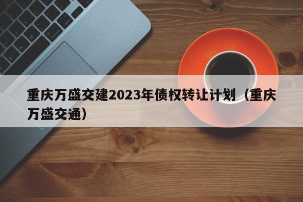 重庆万盛交建2023年债权转让计划（重庆万盛交通）
