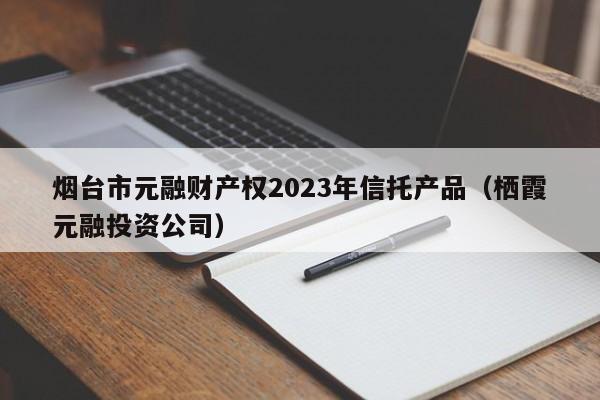 烟台市元融财产权2023年信托产品（栖霞元融投资公司）