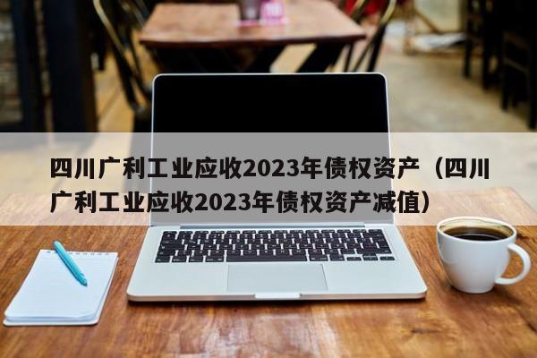 四川广利工业应收2023年债权资产（四川广利工业应收2023年债权资产减值）