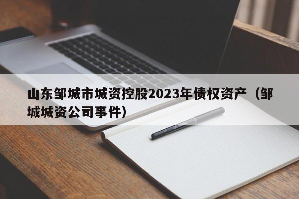 山东邹城市城资控股2023年债权资产（邹城城资公司事件）