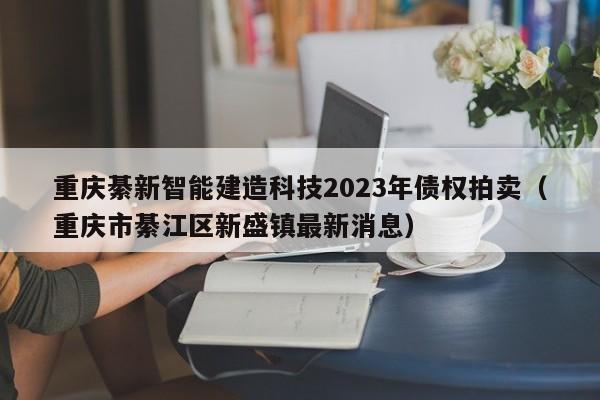重庆綦新智能建造科技2023年债权拍卖（重庆市綦江区新盛镇最新消息）