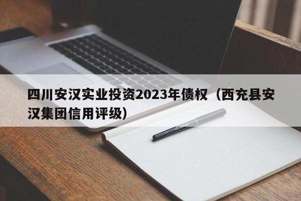 四川安汉实业投资2023年债权（西充县安汉集团信用评级）