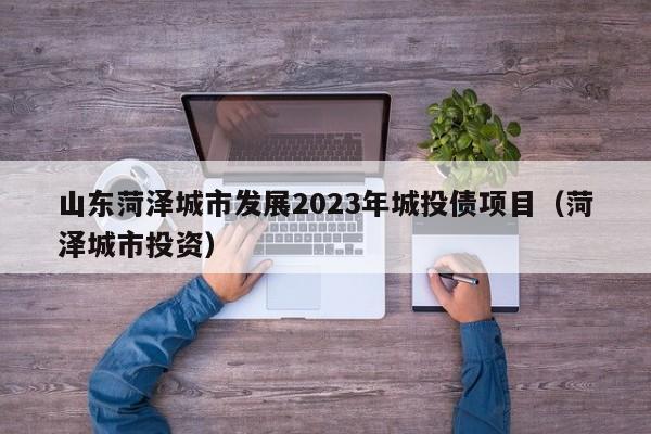山东菏泽城市发展2023年城投债项目（菏泽城市投资）