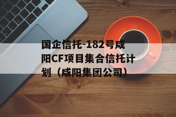 国企信托-182号咸阳CF项目集合信托计划（咸阳集团公司）
