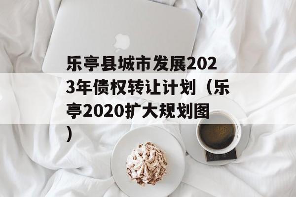 乐亭县城市发展2023年债权转让计划（乐亭2020扩大规划图）