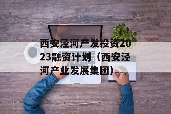 西安泾河产发投资2023融资计划（西安泾河产业发展集团）