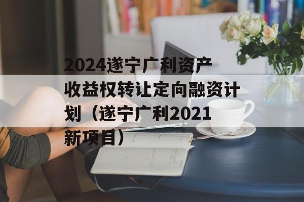 2024遂宁广利资产收益权转让定向融资计划（遂宁广利2021新项目）