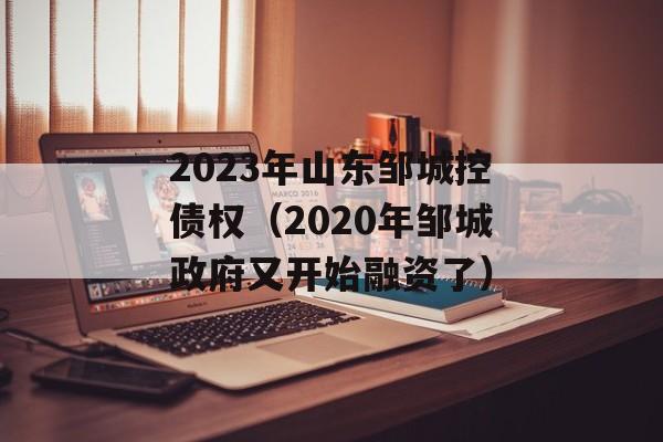 2023年山东邹城控债权（2020年邹城政府又开始融资了）