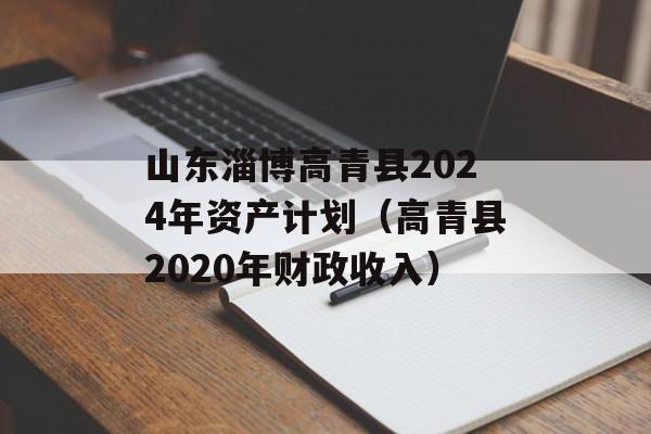 山东淄博高青县2024年资产计划（高青县2020年财政收入）