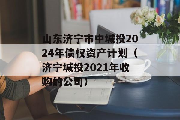 山东济宁市中城投2024年债权资产计划（济宁城投2021年收购的公司）