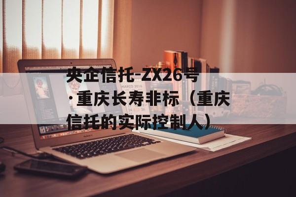 央企信托-ZX26号·重庆长寿非标（重庆信托的实际控制人）