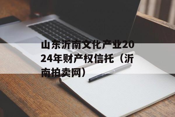 山东沂南文化产业2024年财产权信托（沂南拍卖网）