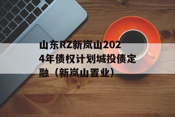 山东RZ新岚山2024年债权计划城投债定融（新岚山置业）