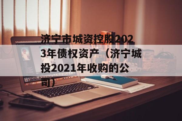 济宁市城资控股2023年债权资产（济宁城投2021年收购的公司）